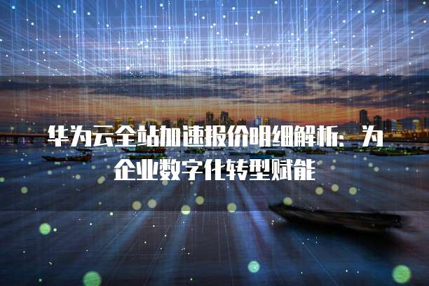 华为云全站加速报价明细解析:为企业数字化转型赋能