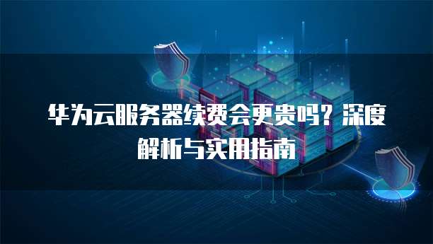 华为云服务器续费会更贵吗?深度解析与实用指南