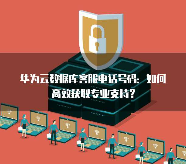 华为云数据库客服电话号码:如何高效获取专业支持?