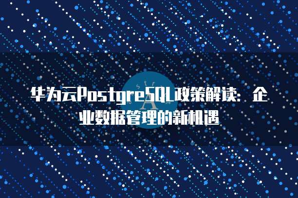 华为云PostgreSQL政策解读：企业数据管理的新机遇
