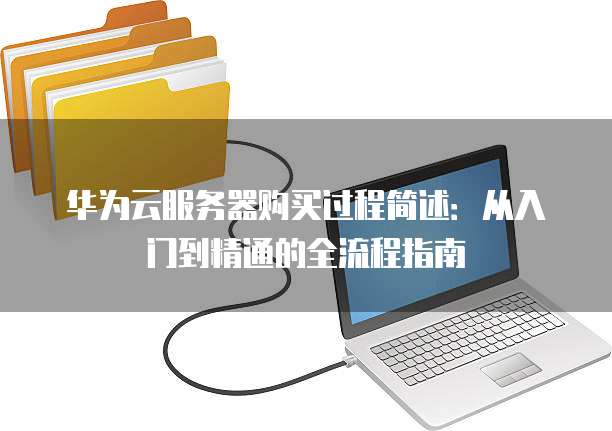 华为云服务器购买过程简述：从入门到精通的全流程指南