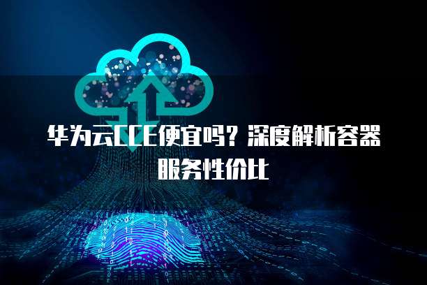 华为云CCE便宜吗?深度解析容器服务性价比