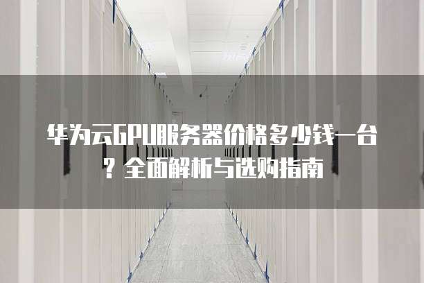 华为云GPU服务器价格多少钱一台?全面解析与选购指南