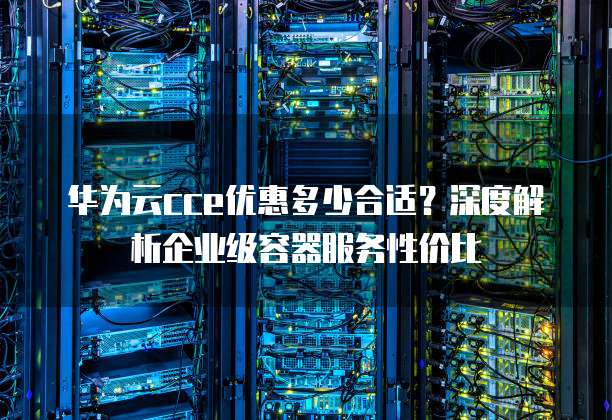 华为云cce优惠多少合适?深度解析企业级容器服务性价比