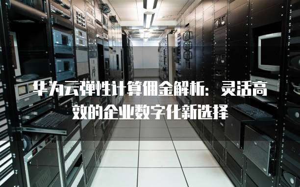 华为云弹性计算佣金解析:灵活高效的企业数字化新选择