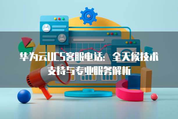 华为云UCS客服电话:全天候技术支持与专业服务解析