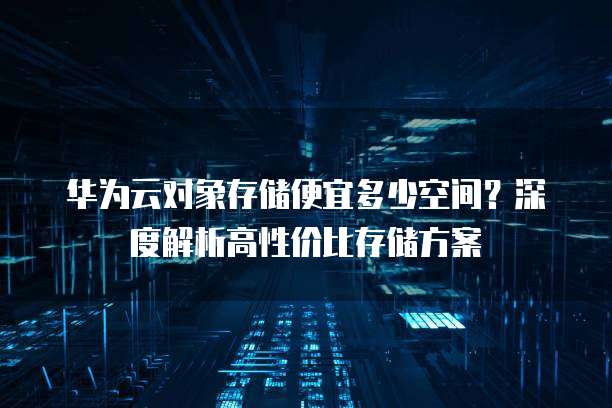 华为云对象存储便宜多少空间?深度解析高性价比存储方案