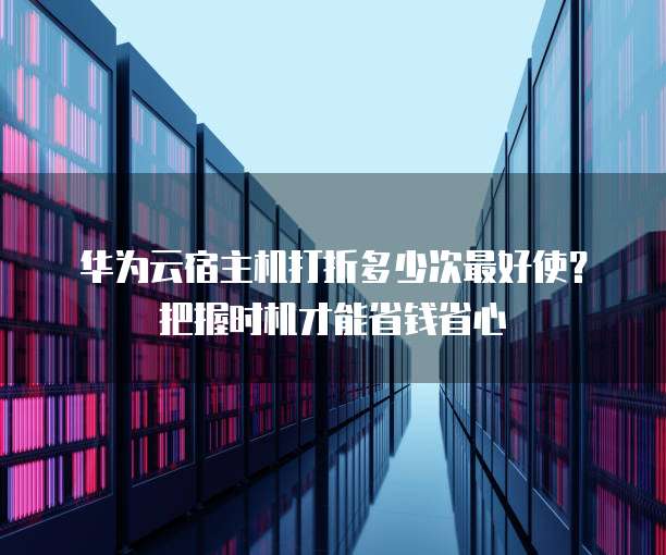 华为云宿主机打折多少次最好使?把握时机才能省钱省心