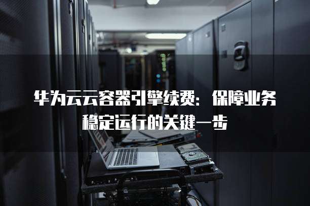 华为云云容器引擎续费:保障业务稳定运行的关键一步