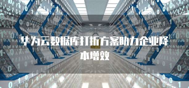 华为云数据库打折方案助力企业降本增效