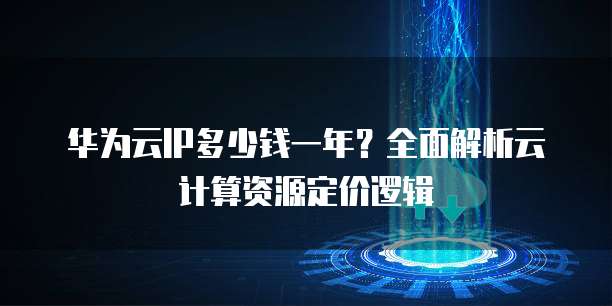 华为云IP多少钱一年?全面解析云计算资源定价逻辑