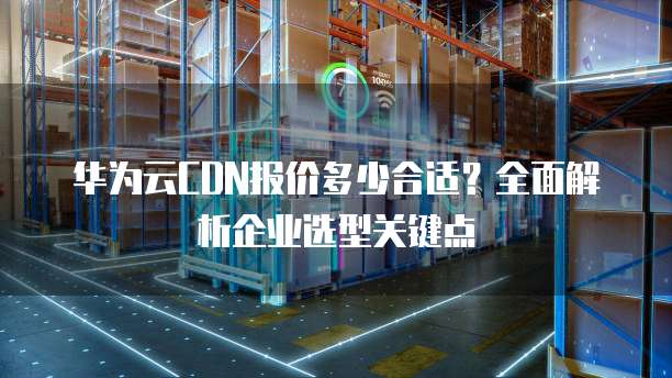 华为云CDN报价多少合适?全面解析企业选型关键点