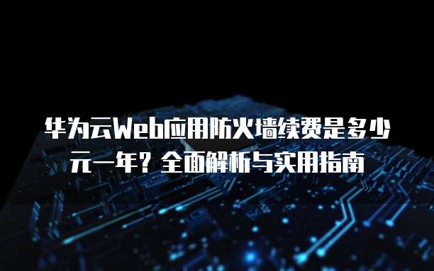 华为云Web应用防火墙续费是多少元一年？全面解析与实用指南
