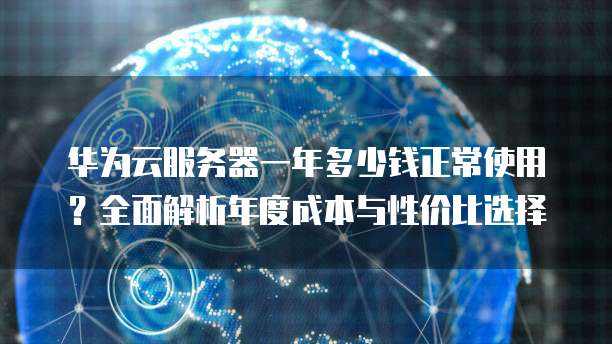 华为云服务器一年多少钱正常使用?全面解析年度成本与性价比选择