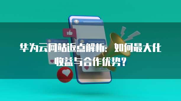 华为云网站返点解析：如何最大化收益与合作优势？