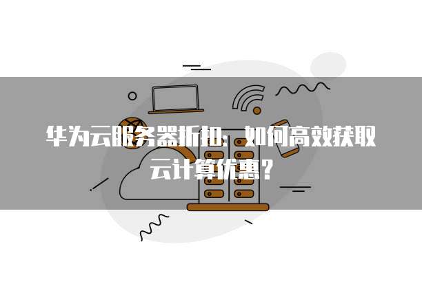 华为云服务器折扣:如何高效获取云计算优惠?