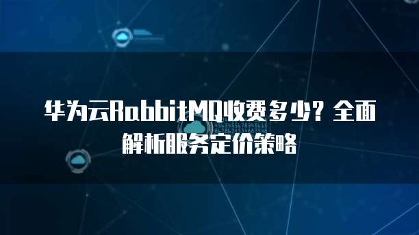 华为云RabbitMQ收费多少?全面解析服务定价策略