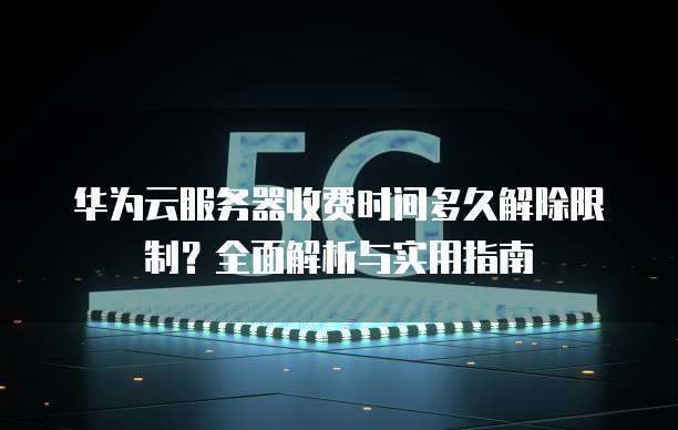 华为云服务器收费时间多久解除限制?全面解析与实用指南