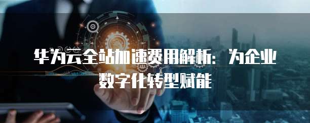华为云全站加速费用解析:为企业数字化转型赋能