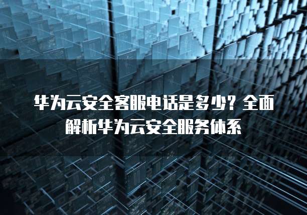 华为云安全客服电话是多少?全面解析华为云安全服务体系