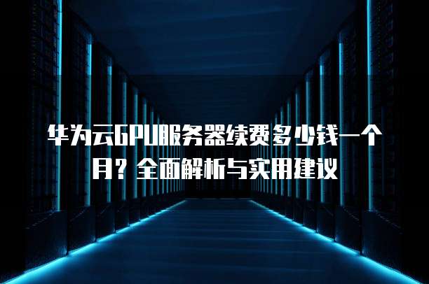 华为云GPU服务器续费多少钱一个月?全面解析与实用建议