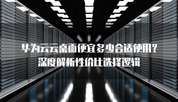 华为云云桌面便宜多少合适使用?深度解析性价比选择逻辑
