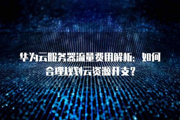华为云服务器流量费用解析:如何合理规划云资源开支?