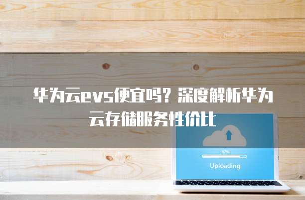 华为云evs便宜吗?深度解析华为云存储服务性价比