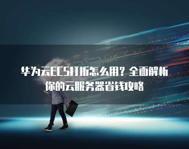 华为云ECS打折怎么用?全面解析你的云服务器省钱攻略