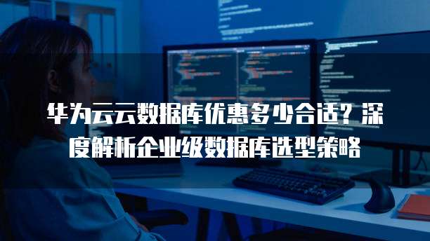 华为云云数据库优惠多少合适?深度解析企业级数据库选型策略