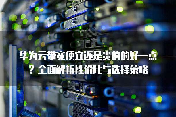 华为云带宽便宜还是贵的的好一点?全面解析性价比与选择策略
