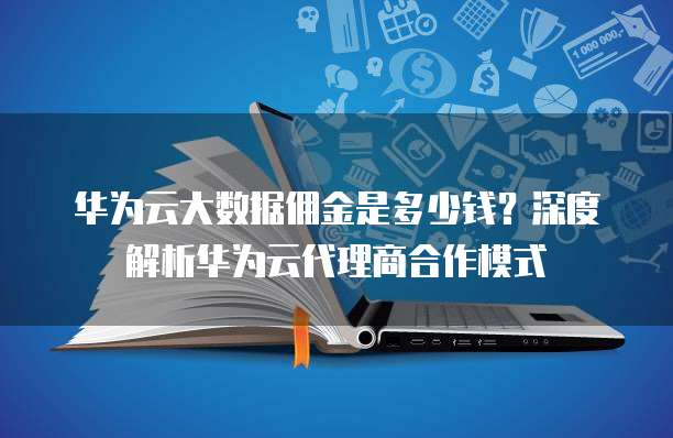 华为云大数据佣金是多少钱？深度解析华为云代理商合作模式