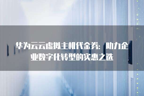 华为云云虚拟主机代金券:助力企业数字化转型的实惠之选