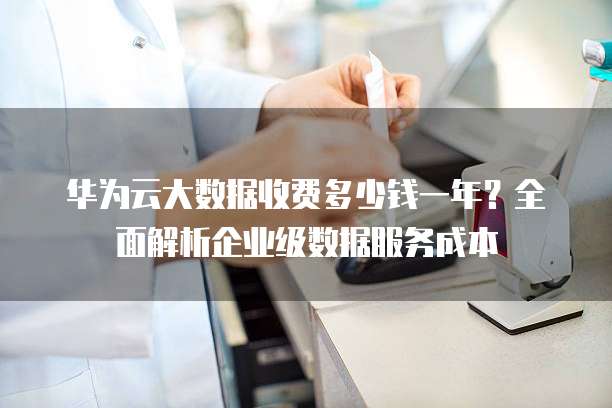 华为云大数据收费多少钱一年?全面解析企业级数据服务成本