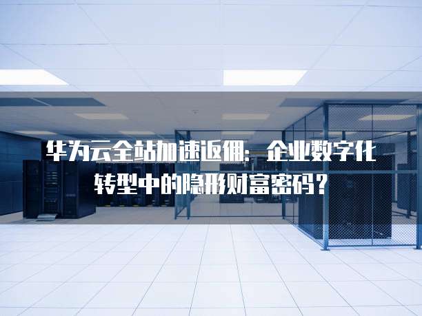 华为云全站加速返佣:企业数字化转型中的隐形财富密码?