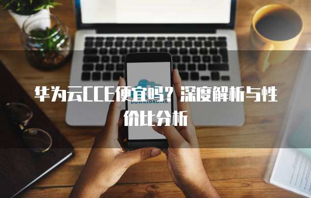 华为云CCE便宜吗?深度解析与性价比分析