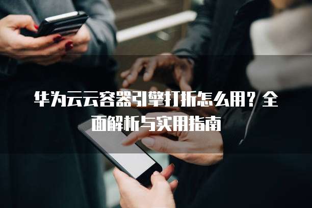 华为云云容器引擎打折怎么用?全面解析与实用指南