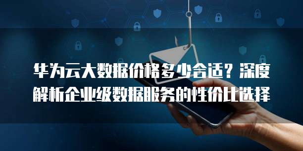 华为云大数据价格多少合适？深度解析企业级数据服务的性价比选择