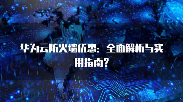 华为云防火墙优惠:全面解析与实用指南?