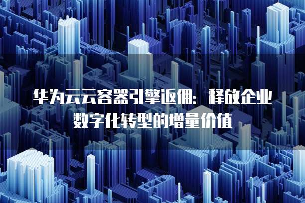华为云云容器引擎返佣:释放企业数字化转型的增量价值