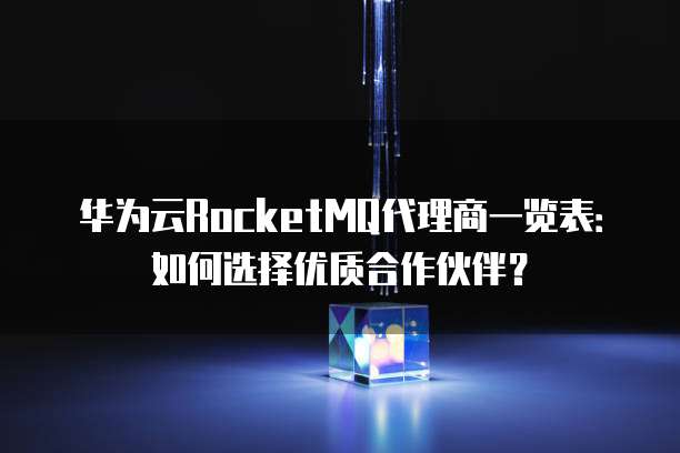 华为云RocketMQ代理商一览表:如何选择优质合作伙伴?