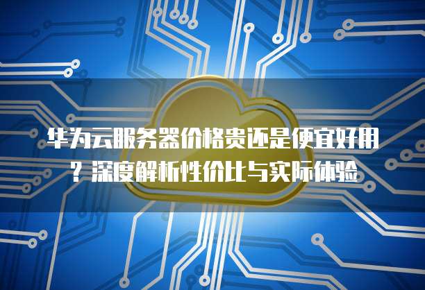 华为云服务器价格贵还是便宜好用?深度解析性价比与实际体验