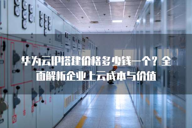 华为云IP搭建价格多少钱一个?全面解析企业上云成本与价值