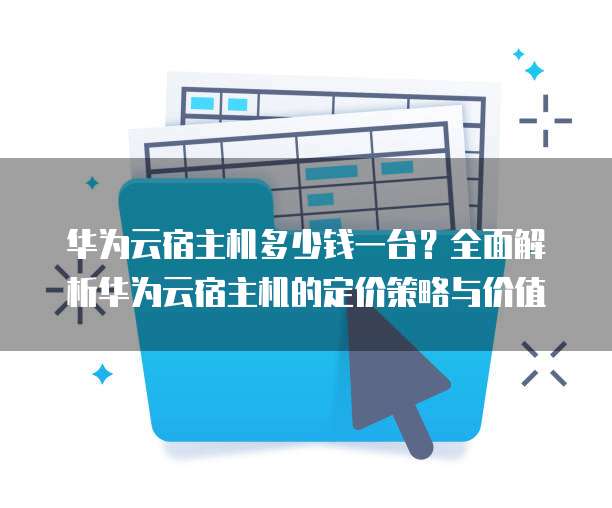 华为云宿主机多少钱一台？全面解析华为云宿主机的定价策略与价值