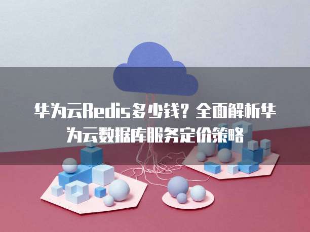 华为云Redis多少钱?全面解析华为云数据库服务定价策略