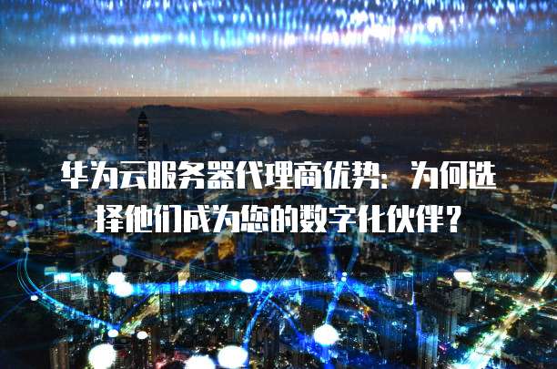 华为云服务器代理商优势：为何选择他们成为您的数字化伙伴？