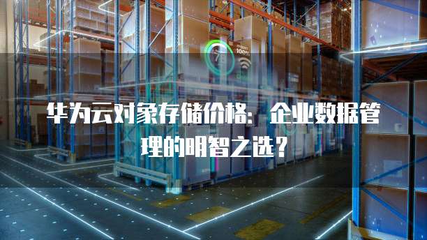 华为云对象存储价格:企业数据管理的明智之选?