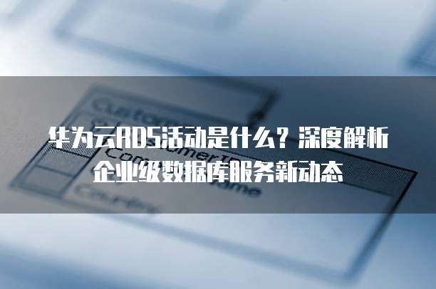 华为云RDS活动是什么?深度解析企业级数据库服务新动态