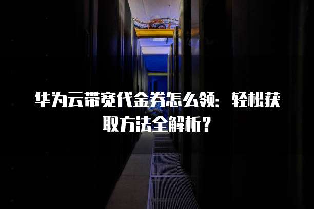 华为云带宽代金券怎么领：轻松获取方法全解析？