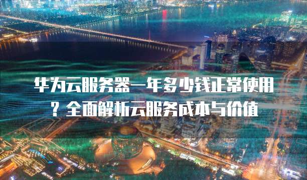 华为云服务器一年多少钱正常使用?全面解析云服务成本与价值